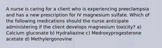 A nurse is caring for a client who is experiencing preeclampsia and has a new prescription for IV magnesium sulfate. Which of the following medications should the nurse anticipate administering if the client develops magnesium toxicity? a) Calcium gluconate b) Hydraliazine c) Medroxyprogesterone acetate d) Methylergonovine