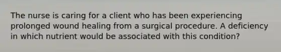 The nurse is caring for a client who has been experiencing prolonged wound healing from a surgical procedure. A deficiency in which nutrient would be associated with this condition?