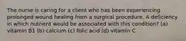 The nurse is caring for a client who has been experiencing prolonged wound healing from a surgical procedure. A deficiency in which nutrient would be associated with this condition? (a) vitamin B1 (b) calcium (c) folic acid (d) vitamin C