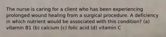 The nurse is caring for a client who has been experiencing prolonged wound healing from a surgical procedure. A deficiency in which nutrient would be associated with this condition? (a) vitamin B1 (b) calcium (c) folic acid (d) vitamin C