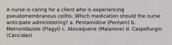 A nurse is caring for a client who is experiencing pseudomembranous colitis. Which medication should the nurse anticipate administering? a. Pentamidine (Pentam) b. Metronidazole (Flagyl) c. Atovaquone (Malarone) d. Caspofungin (Cancidas)