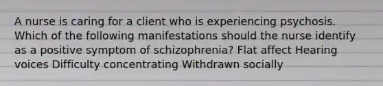 A nurse is caring for a client who is experiencing psychosis. Which of the following manifestations should the nurse identify as a positive symptom of schizophrenia? Flat affect Hearing voices Difficulty concentrating Withdrawn socially