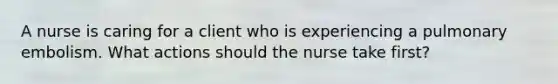 A nurse is caring for a client who is experiencing a pulmonary embolism. What actions should the nurse take first?