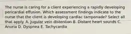 The nurse is caring for a client experiencing a rapidly developing pericardial effusion. Which assessment findings indicate to the nurse that the client is developing cardiac tamponade? Select all that apply. A. Jugular vein distention B. Distant heart sounds C. Anuria D. Dyspnea E. Tachycardia