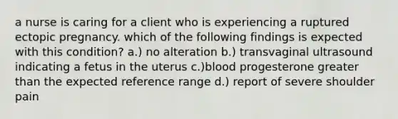 a nurse is caring for a client who is experiencing a ruptured ectopic pregnancy. which of the following findings is expected with this condition? a.) no alteration b.) transvaginal ultrasound indicating a fetus in the uterus c.)blood progesterone <a href='https://www.questionai.com/knowledge/ktgHnBD4o3-greater-than' class='anchor-knowledge'>greater than</a> the expected reference range d.) report of severe shoulder pain