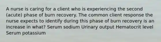 A nurse is caring for a client who is experiencing the second (acute) phase of burn recovery. The common client response the nurse expects to identify during this phase of burn recovery is an increase in what? Serum sodium Urinary output Hematocrit level Serum potassium