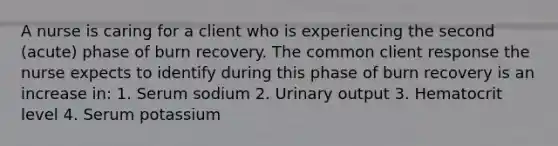 A nurse is caring for a client who is experiencing the second (acute) phase of burn recovery. The common client response the nurse expects to identify during this phase of burn recovery is an increase in: 1. Serum sodium 2. Urinary output 3. Hematocrit level 4. Serum potassium