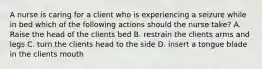 A nurse is caring for a client who is experiencing a seizure while in bed which of the following actions should the nurse take? A. Raise the head of the clients bed B. restrain the clients arms and legs C. turn the clients head to the side D. insert a tongue blade in the clients mouth