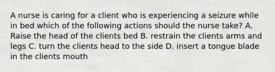 A nurse is caring for a client who is experiencing a seizure while in bed which of the following actions should the nurse take? A. Raise the head of the clients bed B. restrain the clients arms and legs C. turn the clients head to the side D. insert a tongue blade in the clients mouth