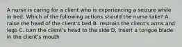 A nurse is caring for a client who is experiencing a seizure while in bed. Which of the following actions should the nurse take? A. raise the head of the client's bed B. restrain the client's arms and legs C. turn the client's head to the side D. insert a tongue blade in the client's mouth