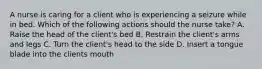 A nurse is caring for a client who is experiencing a seizure while in bed. Which of the following actions should the nurse take? A. Raise the head of the client's bed B. Restrain the client's arms and legs C. Turn the client's head to the side D. Insert a tongue blade into the clients mouth