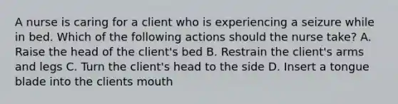 A nurse is caring for a client who is experiencing a seizure while in bed. Which of the following actions should the nurse take? A. Raise the head of the client's bed B. Restrain the client's arms and legs C. Turn the client's head to the side D. Insert a tongue blade into the clients mouth