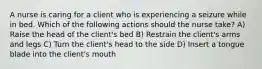 A nurse is caring for a client who is experiencing a seizure while in bed. Which of the following actions should the nurse take? A) Raise the head of the client's bed B) Restrain the client's arms and legs C) Turn the client's head to the side D) Insert a tongue blade into the client's mouth