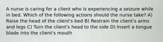 A nurse is caring for a client who is experiencing a seizure while in bed. Which of the following actions should the nurse take? A) Raise the head of the client's bed B) Restrain the client's arms and legs C) Turn the client's head to the side D) Insert a tongue blade into the client's mouth