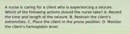 A nurse is caring for a client who is experiencing a seizure. Which of the following actions should the nurse take? A. Record the time and length of the seizure. B. Restrain the client's extremities. C. Place the client in the prone position. D. Monitor the client's hemoglobin level.