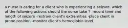 a nurse is caring for a client who is experiencing a seizure. which of the following actions should the nurse take ? -record time and length of seizure -restrain client's extremities -place client in prone position -monitor client's hemoglobin level