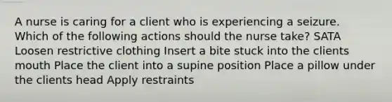 A nurse is caring for a client who is experiencing a seizure. Which of the following actions should the nurse take? SATA Loosen restrictive clothing Insert a bite stuck into the clients mouth Place the client into a supine position Place a pillow under the clients head Apply restraints