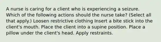 A nurse is caring for a client who is experiencing a seizure. Which of the following actions should the nurse take? (Select all that apply.) Loosen restrictive clothing Insert a bite stick into the client's mouth. Place the client into a supine position. Place a pillow under the client's head. Apply restraints.