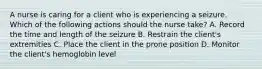 A nurse is caring for a client who is experiencing a seizure. Which of the following actions should the nurse take? A. Record the time and length of the seizure B. Restrain the client's extremities C. Place the client in the prone position D. Monitor the client's hemoglobin level