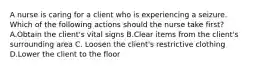 A nurse is caring for a client who is experiencing a seizure. Which of the following actions should the nurse take first? A.Obtain the client's vital signs B.Clear items from the client's surrounding area C. Loosen the client's restrictive clothing D.Lower the client to the floor