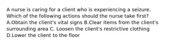 A nurse is caring for a client who is experiencing a seizure. Which of the following actions should the nurse take first? A.Obtain the client's vital signs B.Clear items from the client's surrounding area C. Loosen the client's restrictive clothing D.Lower the client to the floor