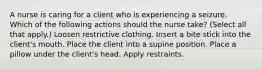 A nurse is caring for a client who is experiencing a seizure. Which of the following actions should the nurse take? (Select all that apply.) Loosen restrictive clothing. Insert a bite stick into the client's mouth. Place the client into a supine position. Place a pillow under the client's head. Apply restraints.