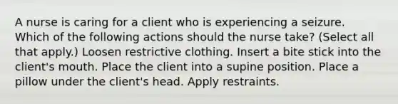 A nurse is caring for a client who is experiencing a seizure. Which of the following actions should the nurse take? (Select all that apply.) Loosen restrictive clothing. Insert a bite stick into the client's mouth. Place the client into a supine position. Place a pillow under the client's head. Apply restraints.