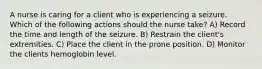 A nurse is caring for a client who is experiencing a seizure. Which of the following actions should the nurse take? A) Record the time and length of the seizure. B) Restrain the client's extremities. C) Place the client in the prone position. D) Monitor the clients hemoglobin level.