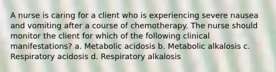 A nurse is caring for a client who is experiencing severe nausea and vomiting after a course of chemotherapy. The nurse should monitor the client for which of the following clinical manifestations? a. Metabolic acidosis b. Metabolic alkalosis c. Respiratory acidosis d. Respiratory alkalosis