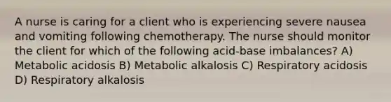 A nurse is caring for a client who is experiencing severe nausea and vomiting following chemotherapy. The nurse should monitor the client for which of the following acid-base imbalances? A) Metabolic acidosis B) Metabolic alkalosis C) Respiratory acidosis D) Respiratory alkalosis