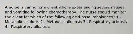 A nurse is caring for a client who is experiencing severe nausea and vomiting following chemotherapy. The nurse should monitor the client for which of the following acid-base imbalances? 1 - Metabolic acidosis 2 - Metabolic alkalosis 3 - Respiratory acidosis 4 - Respiratory alkalosis