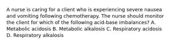 A nurse is caring for a client who is experiencing severe nausea and vomiting following chemotherapy. The nurse should monitor the client for which of the following acid-base imbalances? A. Metabolic acidosis B. Metabolic alkalosis C. Respiratory acidosis D. Respiratory alkalosis