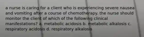 a nurse is caring for a client who is experiencing severe nausea and vomiting after a course of chemotherapy. the nurse should monitor the client of which of the following clinical manifestations? a. metabolic acidosis b. metabolic alkalosis c. respiratory acidosis d. respiratory alkalosis