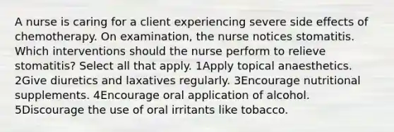 A nurse is caring for a client experiencing severe side effects of chemotherapy. On examination, the nurse notices stomatitis. Which interventions should the nurse perform to relieve stomatitis? Select all that apply. 1Apply topical anaesthetics. 2Give diuretics and laxatives regularly. 3Encourage nutritional supplements. 4Encourage oral application of alcohol. 5Discourage the use of oral irritants like tobacco.