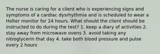 The nurse is caring for a client who is experiencing signs and symptoms of a cardiac dysrhythmia and is scheduled to wear a Holter monitor for 24 hours. What should the client should be instructed to do during the test? 1. keep a diary of activities 2. stay away from microwave ovens 3. avoid taking any nitroglycerin that day 4. take both blood pressure and pulse every 2 hours