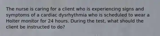 The nurse is caring for a client who is experiencing signs and symptoms of a cardiac dysrhythmia who is scheduled to wear a Holter monitor for 24 hours. During the test, what should the client be instructed to do?