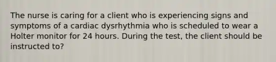 The nurse is caring for a client who is experiencing signs and symptoms of a cardiac dysrhythmia who is scheduled to wear a Holter monitor for 24 hours. During the test, the client should be instructed to?