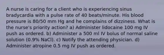 A nurse is caring for a client who is experiencing sinus bradycardia with a pulse rate of 40 beats/minute. His blood pressure is 80/50 mm Hg and he complains of dizziness. What is the nurse's priority action? a) Administer lidocaine 100 mg IV push as ordered. b) Administer a 500 ml IV bolus of normal saline solution (0.9% NaCl). c) Notify the attending physician. d) Administer atropine 0.5 mg IV push as ordered.