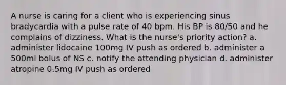 A nurse is caring for a client who is experiencing sinus bradycardia with a pulse rate of 40 bpm. His BP is 80/50 and he complains of dizziness. What is the nurse's priority action? a. administer lidocaine 100mg IV push as ordered b. administer a 500ml bolus of NS c. notify the attending physician d. administer atropine 0.5mg IV push as ordered