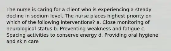 The nurse is caring for a client who is experiencing a steady decline in sodium level. The nurse places highest priority on which of the following interventions? a. Close monitoring of neurological status b. Preventing weakness and fatigue c. Spacing activities to conserve energy d. Providing oral hygiene and skin care