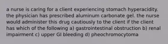 a nurse is caring for a client experiencing stomach hyperacidity. the physician has prescribed aluminum carbonate gel. the nurse would administer this drug cautiously to the client if the client has which of the following a) gastrointestinal obstruction b) renal impairment c) upper GI bleeding d) pheochromocytoma