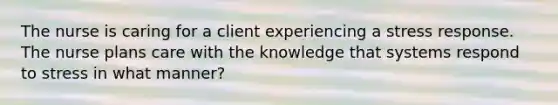 The nurse is caring for a client experiencing a stress response. The nurse plans care with the knowledge that systems respond to stress in what manner?