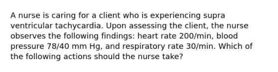 A nurse is caring for a client who is experiencing supra ventricular tachycardia. Upon assessing the client, the nurse observes the following findings: heart rate 200/min, blood pressure 78/40 mm Hg, and respiratory rate 30/min. Which of the following actions should the nurse take?