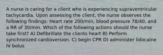 A nurse is caring for a client who is experiencing supraventricular tachycardia. Upon assessing the client, the nurse observes the following findings: Heart rate 200/min, blood pressure 78/40, and a RR of 30/min. Which of the following actions should the nurse take first? A) Defibrillate the clients heart B) Perform synchronized cardioversion. C) begin CPR D) administer lidocaine IV bolus