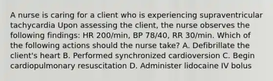 A nurse is caring for a client who is experiencing supraventricular tachycardia Upon assessing the client, the nurse observes the following findings: HR 200/min, BP 78/40, RR 30/min. Which of the following actions should the nurse take? A. Defibrillate the client's heart B. Performed synchronized cardioversion C. Begin cardiopulmonary resuscitation D. Administer lidocaine IV bolus