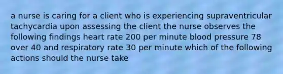 a nurse is caring for a client who is experiencing supraventricular tachycardia upon assessing the client the nurse observes the following findings heart rate 200 per minute <a href='https://www.questionai.com/knowledge/kD0HacyPBr-blood-pressure' class='anchor-knowledge'>blood pressure</a> 78 over 40 and respiratory rate 30 per minute which of the following actions should the nurse take