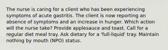 The nurse is caring for a client who has been experiencing symptoms of acute gastritis. The client is now reporting an absence of symptoms and an increase in hunger. Which action will the nurse take? Provide applesauce and toast. Call for a regular diet meal tray. Ask dietary for a 'full-liquid' tray. Maintain nothing by mouth (NPO) status.