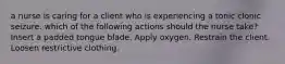 a nurse is caring for a client who is experiencing a tonic clonic seizure. which of the following actions should the nurse take? Insert a padded tongue blade. Apply oxygen. Restrain the client. Loosen restrictive clothing.