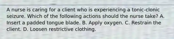 A nurse is caring for a client who is experiencing a tonic-clonic seizure. Which of the following actions should the nurse take? A. Insert a padded tongue blade. B. Apply oxygen. C. Restrain the client. D. Loosen restrictive clothing.
