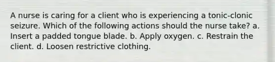 A nurse is caring for a client who is experiencing a tonic-clonic seizure. Which of the following actions should the nurse take? a. Insert a padded tongue blade. b. Apply oxygen. c. Restrain the client. d. Loosen restrictive clothing.